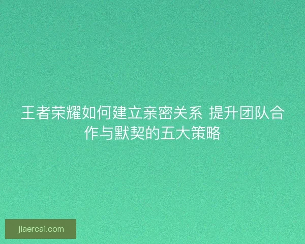 王者荣耀如何建立亲密关系 提升团队合作与默契的五大策略
