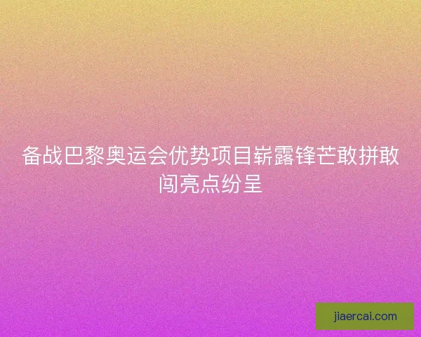 备战巴黎奥运会优势项目崭露锋芒敢拼敢闯亮点纷呈