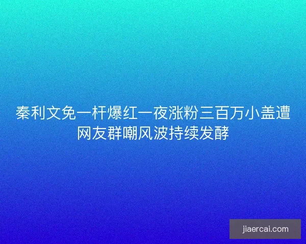 秦利文免一杆爆红一夜涨粉三百万小盖遭网友群嘲风波持续发酵
